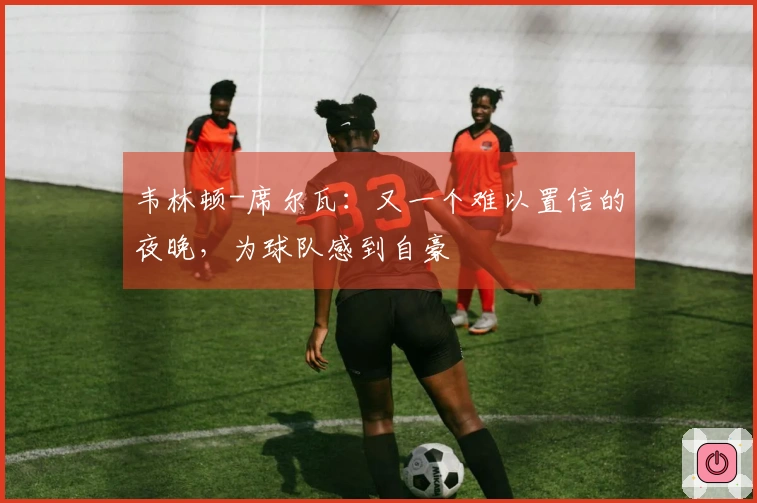 韦林顿-席尔瓦:又一个难以置信的夜晚,为球队感到自豪