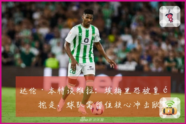达伦·本特谈维拉：埃梅里恐被皇马挖走，球队需留住核心冲击欧冠