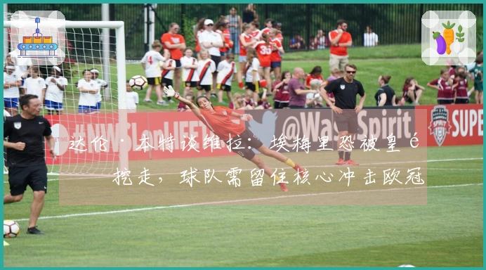 达伦·本特谈维拉：埃梅里恐被皇马挖走，球队需留住核心冲击欧冠