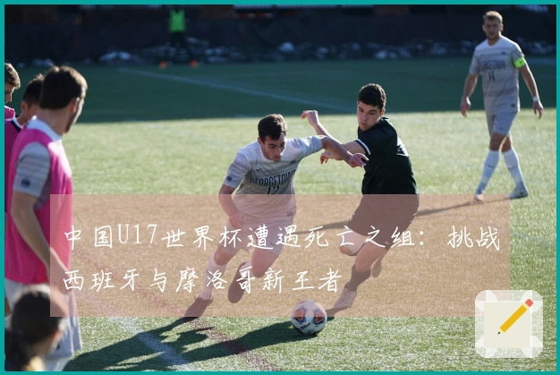 中国U17世界杯遭遇死亡之组：挑战西班牙与摩洛哥新王者