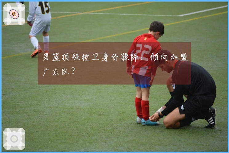 男篮顶级控卫身价骤降，倾向加盟广东队？